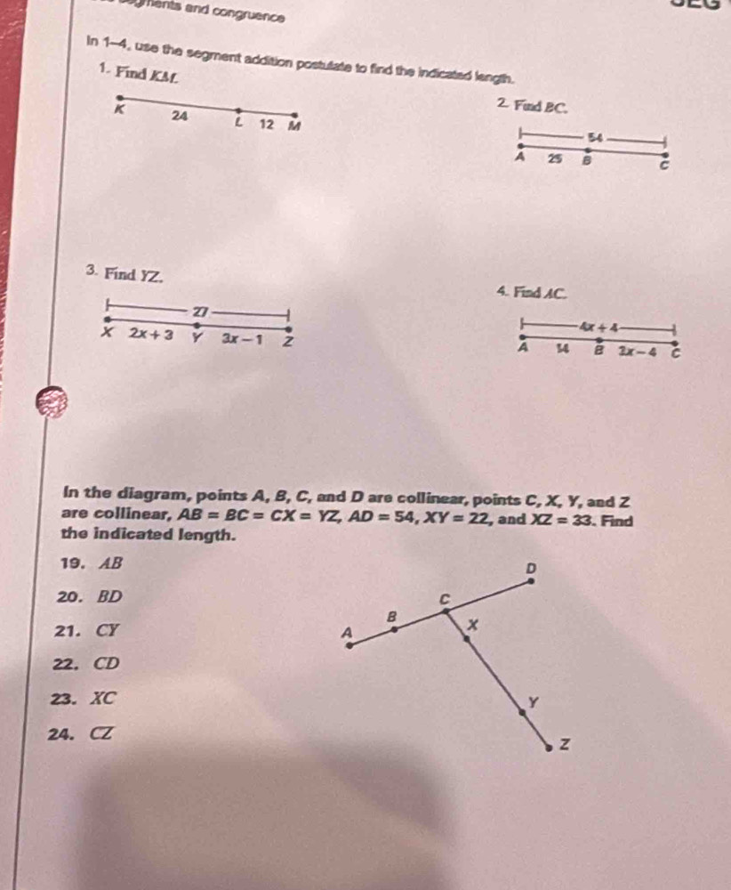 ogments and congruence 
In 1-4, use the segment addition postutate to find the indicated length. 
1. Find KM
2 Find BC.
k 24 L 12 M
54
A 25 B C
3. Find YZ, 4. Find AC.
z
4x+4
2x+3 Y 3x-1 2 
A 14 B 2x-4 C
In the diagram, points A, B, C, and D are collinear, points C, X, Y, and Z
are collinear, AB=BC=CX=YZ, AD=54, XY=22 , and XZ=33. Find 
the indicated length. 
19. AB
20. BD
21. CY
22. CD
23. XC
24. CZ