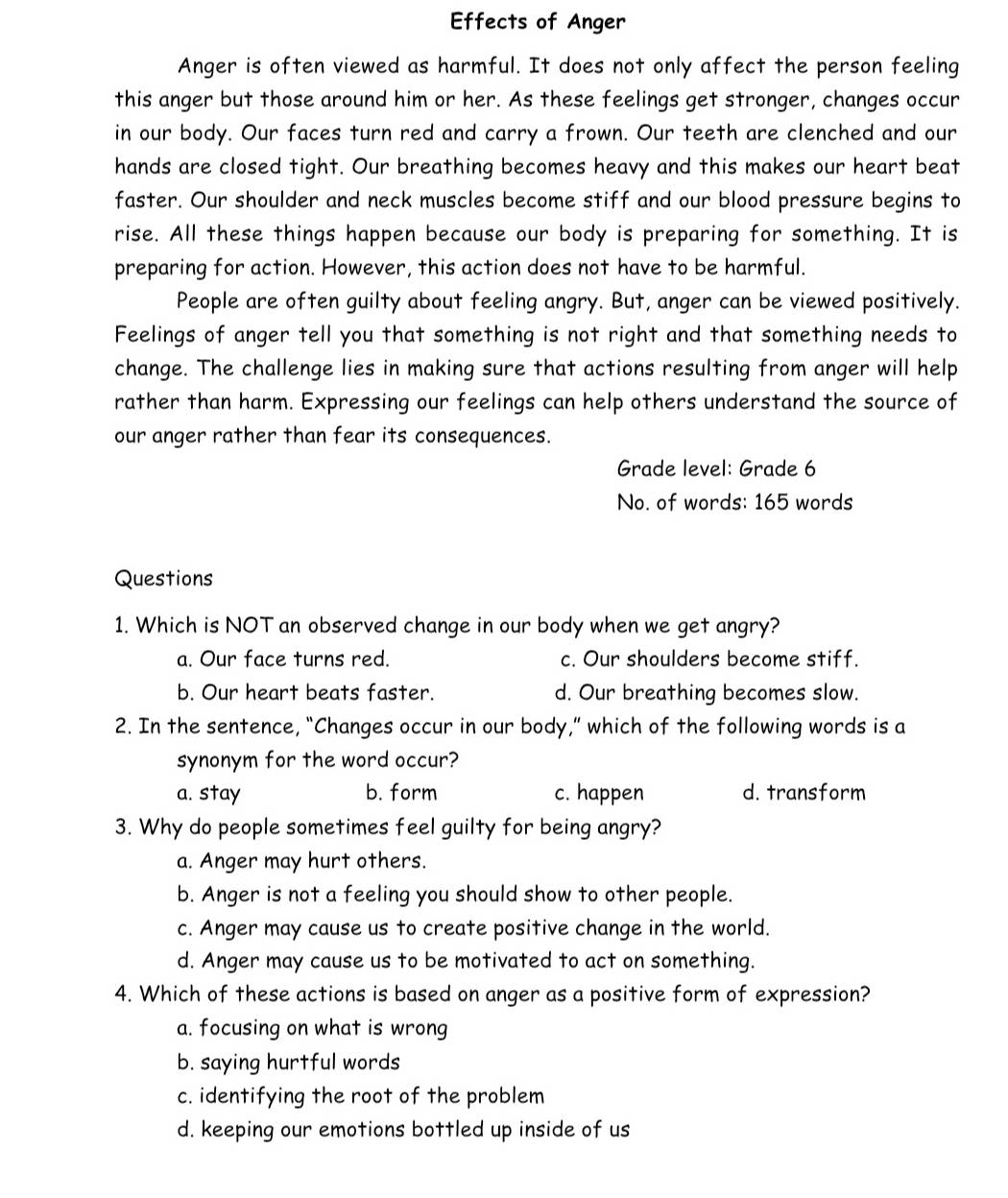 Effects of Anger
Anger is often viewed as harmful. It does not only affect the person feeling
this anger but those around him or her. As these feelings get stronger, changes occur
in our body. Our faces turn red and carry a frown. Our teeth are clenched and our
hands are closed tight. Our breathing becomes heavy and this makes our heart beat
faster. Our shoulder and neck muscles become stiff and our blood pressure begins to
rise. All these things happen because our body is preparing for something. It is
preparing for action. However, this action does not have to be harmful.
People are often guilty about feeling angry. But, anger can be viewed positively.
Feelings of anger tell you that something is not right and that something needs to
change. The challenge lies in making sure that actions resulting from anger will help
rather than harm. Expressing our feelings can help others understand the source of
our anger rather than fear its consequences.
Grade level: Grade 6
No. of words: 165 words
Questions
1. Which is NOT an observed change in our body when we get angry?
a. Our face turns red. c. Our shoulders become stiff.
b. Our heart beats faster. d. Our breathing becomes slow.
2. In the sentence, “Changes occur in our body,” which of the following words is a
synonym for the word occur?
a. stay b. form c. happen d. transform
3. Why do people sometimes feel guilty for being angry?
a. Anger may hurt others.
b. Anger is not a feeling you should show to other people.
c. Anger may cause us to create positive change in the world.
d. Anger may cause us to be motivated to act on something.
4. Which of these actions is based on anger as a positive form of expression?
a. focusing on what is wrong
b. saying hurtful words
c. identifying the root of the problem
d. keeping our emotions bottled up inside of us