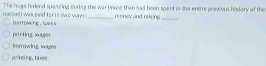 The huge federal spending during the war (more than had been spent in the entire previous history of the
nation!) was paid for in two ways:_ money and raising_
borrowing , taxes
printing, wages
borrowing, wages
printing, taxes