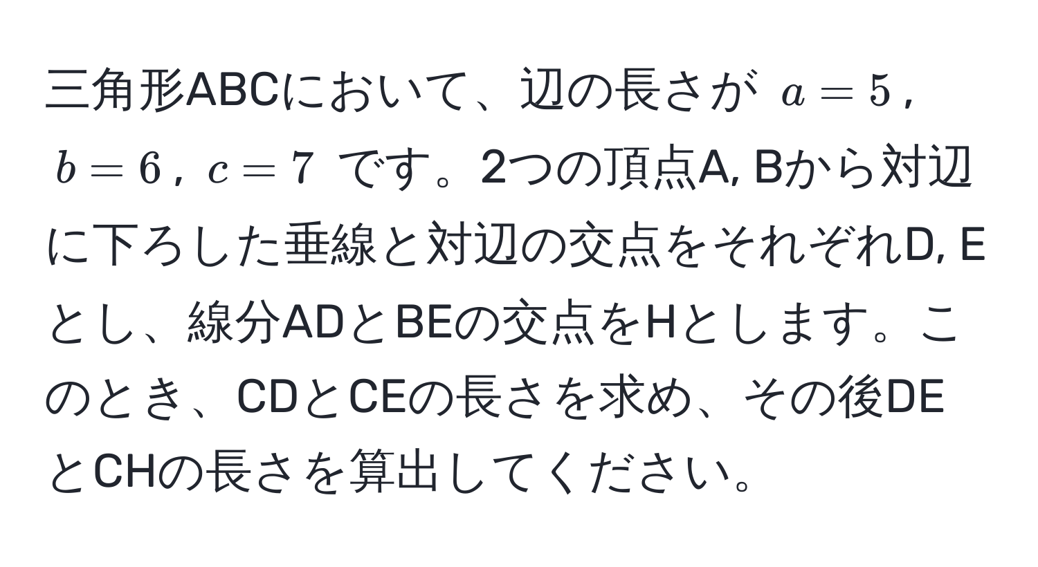 三角形ABCにおいて、辺の長さが $a=5$, $b=6$, $c=7$ です。2つの頂点A, Bから対辺に下ろした垂線と対辺の交点をそれぞれD, Eとし、線分ADとBEの交点をHとします。このとき、CDとCEの長さを求め、その後DEとCHの長さを算出してください。