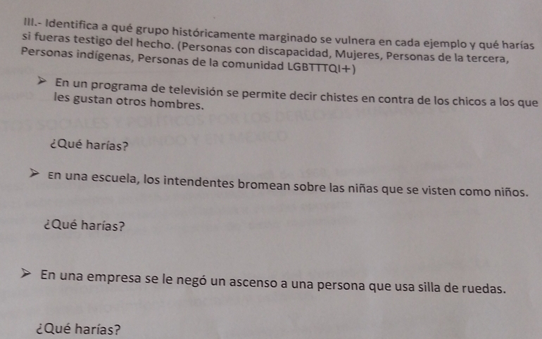 III.- Identifica a qué grupo históricamente marginado se vulnera en cada ejemplo y qué harías 
si fueras testigo del hecho. (Personas con discapacidad, Mujeres, Personas de la tercera, 
Personas indígenas, Personas de la comunidad LGBTTTQI+) 
En un programa de televisión se permite decir chistes en contra de los chicos a los que 
les gustan otros hombres. 
¿Qué harías? 
En una escuela, los intendentes bromean sobre las niñas que se visten como niños. 
¿Qué harías? 
En una empresa se le negó un ascenso a una persona que usa silla de ruedas. 
¿Qué harías?