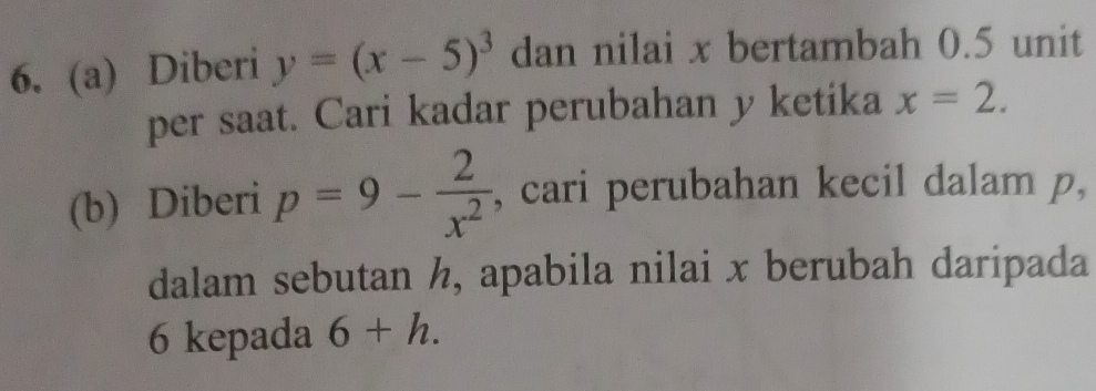 Diberi y=(x-5)^3 dan nilai x bertambah 0.5 unit 
per saat. Cari kadar perubahan y ketika x=2. 
(b) Diberi p=9- 2/x^2  , cari perubahan kecil dalam p, 
dalam sebutan h, apabila nilai x berubah daripada
6 kepada 6+h.