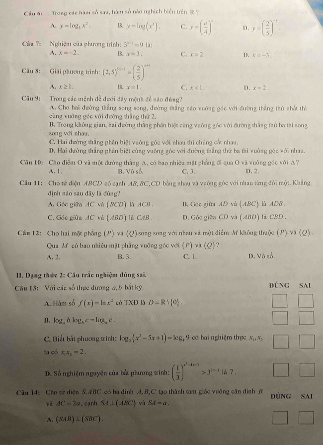 Trong các hàm số sau, hàm số nào nghịch biến trên R ?
A. y=log _3x^2. B. y=log (x^3). C. y=( e/4 )^x. D. y=( 2/5 )^-x.
Câu 7:  Nghiệm của phương trình: 3^(x-1)=9 là:
A. x=-2. B. x=3. C. x=2. D. x=-3.
Câu 8: Giải phương trình: (2,5)^5x-7=( 2/5 )^x+1
A. x≥ 1. B. x=1. C. x<1. D. x=2.
Câu 9: Trong các mệnh đề dưới đây mệnh đề nào đúng?
A. Cho hai đường thẳng song song, đường thẳng nào vuông góc với đường thẳng thứ nhất thì
cùng vuông góc với đường thẳng thứ 2.
B. Trong không gian, hai đường thẳng phân biệt cùng vuông góc với đường thẳng thứ ba thì song
song với nhau.
C. Hai đường thẳng phân biệt vuông góc với nhau thì chúng cắt nhau.
D. Hai đường thẳng phân biệt cùng vuông góc với đường thẳng thứ ba thì vuông góc với nhau.
Câu 10: Cho điểm O và một đường thẳng Δ, có bao nhiêu mặt phẳng đi qua O và vuông góc với Δ?
A. 1. B. Vô số. C. 3. D. 2.
Câu 11: Cho tứ diện ABCD có cạnh AB, BC,CD bằng nhau và vuông góc với nhau từng đôi một. Khẳng
định nào sau đây là đúng?
A. Góc giữa AC và (BCD) là ACB . B. Góc giữa AD và ( ABC) là ADB .
C. Góc giữa AC và ( ABD) là CAB . D. Góc giữa CD và ( ABD) là CBD .
Câu 12: Cho hai mặt phẳng (P) và (Q)song song với nhau và một điểm M không thuộc (P) và (Q).
Qua M có bao nhiêu mặt phẳng vuông góc với (P)và (Q)?
A. 2. B. 3. C. 1. D. Vô số.
I. Dạng thức 2: Câu trắc nghiệm đúng sai.
Câu 13: Với các số thực dương a,b bắt kỳ. đúng sai
A. Hàm số f(x)=ln x^2 có TXĐ là D=R| 0 .
B. log _ab.log _bc=log _ac.
C. Biết bất phương trình: log _2(x^2-5x+1)=log _49 có hai nghiệm thực x_1,x_2
ta có x_1x_2=2.
D. Số nghiệm nguyên của bất phương trình: ( 1/3 )^x^2-4x-7>3^(2x-1) là 7 .
Câu 14: Cho tứ diện S.ABC có ba đinh A,B,C tạo thành tam giác vuông cần đinh B đúng Sai
và AC=2a , cạnh SA⊥ (ABC) và SA=a.
A. (SAB)⊥ (SBC).