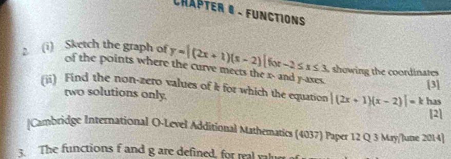 Châpter 6 . functions
2 (i) Sketch the graph of y=|(2x+1)(x-2)|f(x-2≤ x≤ 3 showing the coordinates 
of the points where the curve meets the x - and y -axes.
[3]
(ii) Find the non-zero values of k for which the equation |(2x+1)(x-2)|= 1 has
two solutions only.
[2]
|Cambridge International O-Level Additional Mathematics (4037) Paper 12 Q 3 May/lute 2014]
3. The functions f and g are defined, for wat wh