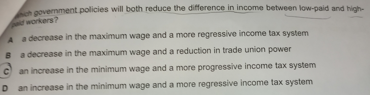 ghich government policies will both reduce the difference in income between low-paid and high-
haid workers?
A a decrease in the maximum wage and a more regressive income tax system
B a decrease in the maximum wage and a reduction in trade union power
C an increase in the minimum wage and a more progressive income tax system
D an increase in the minimum wage and a more regressive income tax system