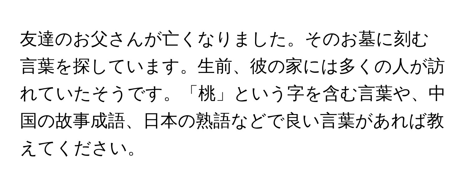 友達のお父さんが亡くなりました。そのお墓に刻む言葉を探しています。生前、彼の家には多くの人が訪れていたそうです。「桃」という字を含む言葉や、中国の故事成語、日本の熟語などで良い言葉があれば教えてください。