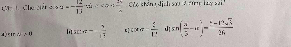 Cho biết cos alpha =- 12/13  và π . Các khăng định sau là đúng hay sai?
a) sin alpha >0
b) sin alpha =- 5/13  c) cot alpha = 5/12  d) sin ( π /3 -alpha )= (5-12sqrt(3))/26 