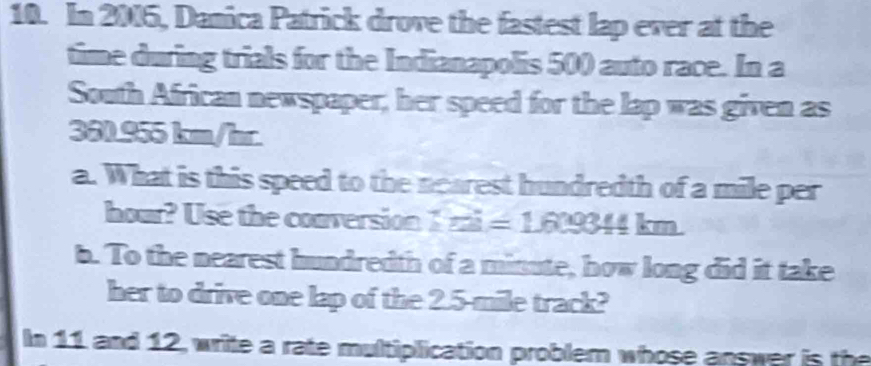 In 2005, Danica Patrick drove the fastest lap ever at the 
time during trials for the Indianapolis 500 auto race. In a 
South African newspaper, her speed for the lap was given as
360.955 km/hr
a. What is this speed to the nearest hundredth of a mile per
hour? Use the conversion I mi =1.609344km
b. To the nearest hundredth of a minute, how long did it take 
her to drive one lap of the 2.5-mile track? 
In 11 and 12, write a rate multiplication problem whose answer is the