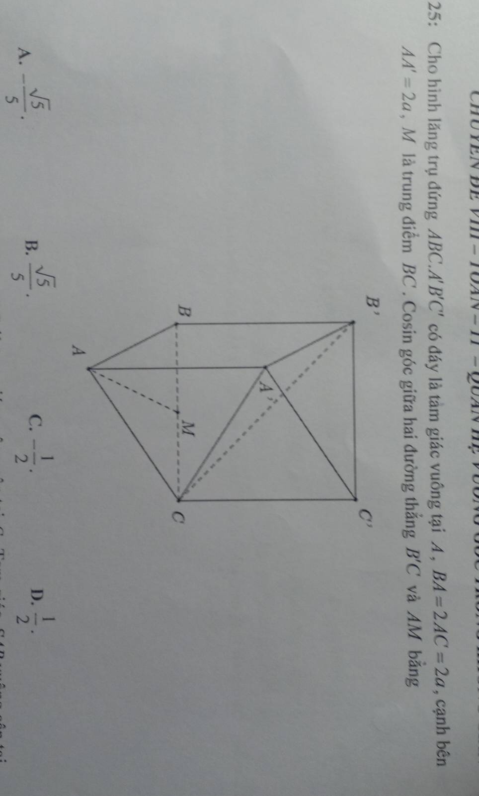 ChU YEN ĐE VI -TOAN = H = QuAN
25: Cho hình lăng trụ đứng ABC.A B'C' có đáy là tàm giác vuông tại A , BA=2AC=2a , cạnh bên
AA'=2a , M là trung điểm BC . Cosin góc giữa hai đường thắng B'C và AM bằng
A. - sqrt(5)/5 .
B.  sqrt(5)/5 . - 1/2 . D.  1/2 .
C.