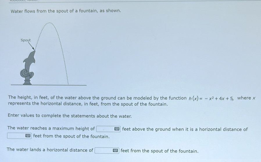 Water flows from the spout of a fountain, as shown. 
The height, in feet, of the water above the ground can be modeled by the function h(x)=-x^2+4x+5 ,where x
represents the horizontal distance, in feet, from the spout of the fountain. 
Enter values to complete the statements about the water. 
The water reaches a maximum height of □ feet above the ground when it is a horizontal distance of 
feet from the spout of the fountain. 
The water lands a horizontal distance of □ overline DSS feet from the spout of the fountain.