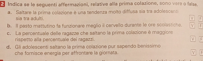 Indica se le seguenti affermazioni, relative alla prima colazione, sono vere o false. 
a. Saltare la prima colazione è una tendenza molto diffusa sia tra adolescenti 
sia tra adulti. V F 
b. Il pasto mattutino fa funzionare meglio il cervello durante le ore scolastiche. V F 
c. La percentuale delle ragazze che saltano la prima colazione è maggiore 
rispetto alla percentuale dei ragazzi. V F 
d. Gli adolescenti saltano la prima colazione pur sapendo benissimo 
che fornisce energia per affrontare la giornata. V