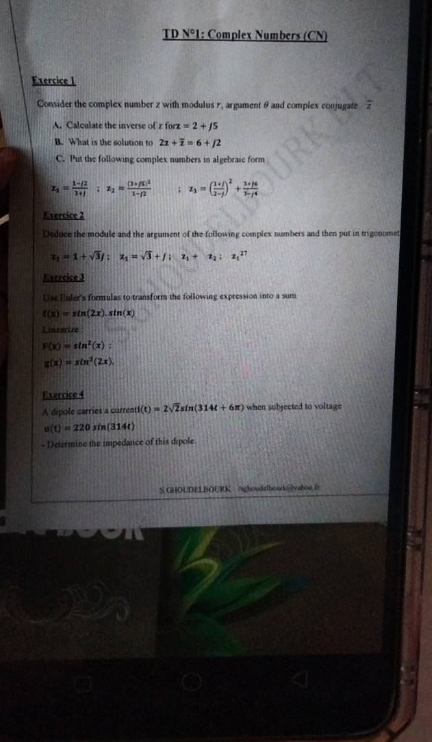 TD N° 1: Complex Numbers (CN) 
Exercice I 
Consider the complex number z with modulus r, argument θ and complex conjugate frac z
A. Calculate the inverse of z forz=2+/5
B. What is the solution to 2z+overline z=6+j2
C. Put the following complex numbers in algebraie form
z_1= (1-i2)/3+j ; z_2=frac (3+/5)^21-/2; z_3=( (1+j)/2-j )^2+ (3+j6)/3-j4 
Exercice 2 
Deduce the module and the argument of the following complex numbers and then put in trigonomet
z_1=1+sqrt(3)j; z_1=sqrt(3)+j; z_1+z_2; z_1^((27)
Evercice 3 
Use Euler's formulas to transform the following expression into a sum
f(x)=sin (2x).sin (x)
Linearize
F(x)=sin ^2)(x);
g(x)=sin^3(2x). 
Exercice 4 
A dipole carries a current f(t)=2sqrt(2)sin (314t+6π ) when subjected to voltage
u(t)=220sin (314t)
- Determine the impedance of this dipole 
S GHOUDELBOURK /sghoudalbourk@vaboo fr