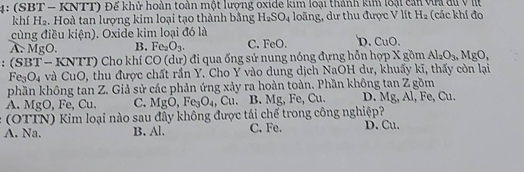 4: (SBT - KNTT) Để khử hoàn toàn một lượng oxide kim loại thành kim loại cán vừa du V IIt
khí H_2. Hoà tan lượng kim loại tạo thành bằng H_2SO_4 loãng, dư thu được V lít H_2 (các khí đo
cùng điều kiện). Oxide kim loại đó là
B.
A. MgO. Fe_2O_3.
D.
C. FeO. CuO. 
: : (SBT - KNTT) Cho khí CO (dư) đi qua ống sứ nung nóng đựng hỗn hợp X gồm Al_2O_3, MgO,
Fe_3O_4 và CuO, thu được chất rắn Y. Cho Y vào dung dịch NaOH dư, khuấy kĩ, thấy còn lại
phần không tan Z. Giả sử các phản ứng xảy ra hoàn toàn. Phần không tan Z gồm
A. MgO, Fe, Cu. C. MgO, Fe_3O_4,Cu. B. Mg, Fe, Cu.
D. Mg, Al, Fe, Cu.
(OTTN) Kim loại nào sau đây không được tái chế trong công nghiệp?
A. Na. B. Al.
C. Fe. D. Cu.