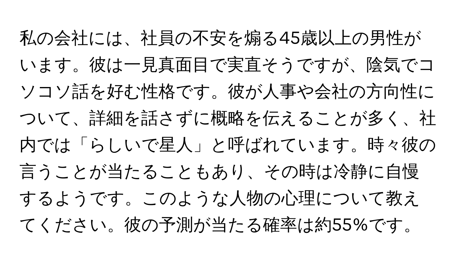 私の会社には、社員の不安を煽る45歳以上の男性がいます。彼は一見真面目で実直そうですが、陰気でコソコソ話を好む性格です。彼が人事や会社の方向性について、詳細を話さずに概略を伝えることが多く、社内では「らしいで星人」と呼ばれています。時々彼の言うことが当たることもあり、その時は冷静に自慢するようです。このような人物の心理について教えてください。彼の予測が当たる確率は約55%です。