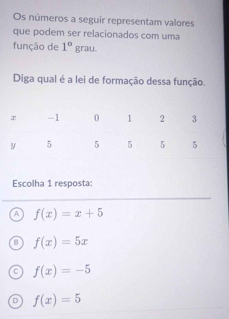 Os números a seguir representam valores
que podem ser relacionados com uma
função de 1°grau. 
Diga qual é a lei de formação dessa função.
Escolha 1 resposta:
A f(x)=x+5
B f(x)=5x
C f(x)=-5
D f(x)=5