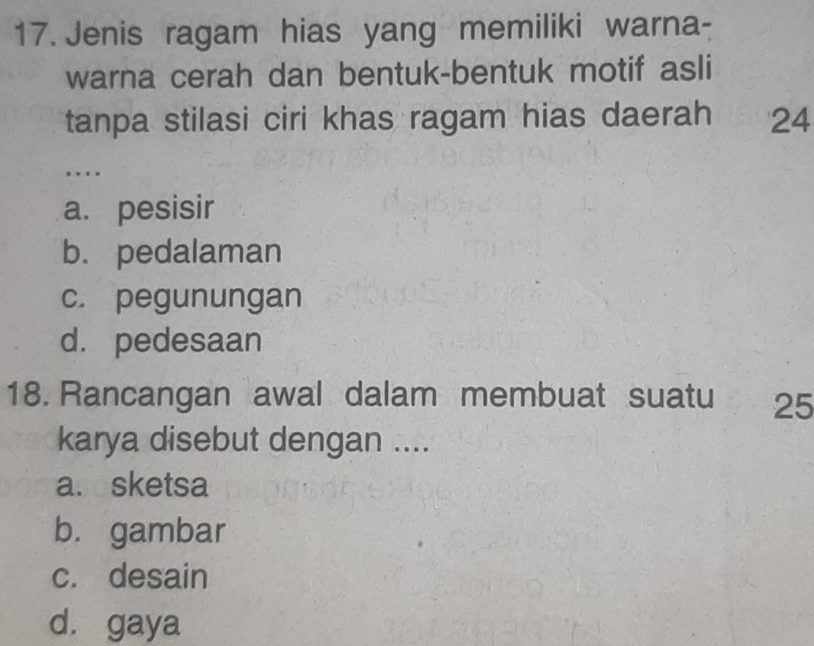 Jenis ragam hias yang memiliki warna-
warna cerah dan bentuk-bentuk motif asli
tanpa stilasi ciri khas ragam hias daerah 24
…
a. pesisir
b. pedalaman
c. pegunungan
d. pedesaan
18. Rancangan awal dalam membuat suatu 25
karya disebut dengan ....
asesketsa
b. gambar
c. desain
d. gaya