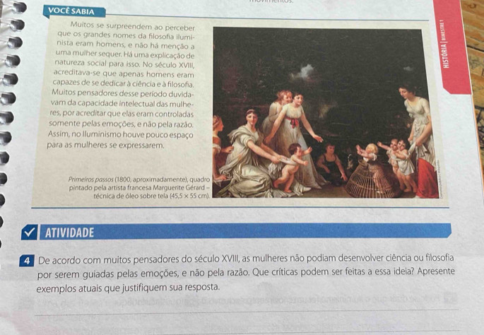 VOCÊ SABIA 
Muitos se surpreendem ao perceber 
que os grandes nomes da filosofia ilumi- 
nista eram homens, e não há menção a 
uma mulher sequer. Há uma explicação de 
natureza social para isso. No século XVIII, 
acreditava-se que apenas homens eram 
capazes de se dedicar à ciência e à filosofa. 
Muitos pensadores desse período duvida- 
vam da capacidade intelectual das mulhe- 
res, por acreditar que elas eram controladas 
somente pelas emoções, e não pela razão. 
Assim, no Iluminismo houve pouco espaço 
para as mulheres se expressarem. 
Primeiros passos (1800, aproximadamente), qua 
pintado pela artista francesa Marguerite Géra 
técnica de óleo sobre tela (45.5* 55cm)
ATIVIDADE 
4 De acordo com muitos pensadores do século XVIII, as mulheres não podiam desenvolver ciência ou filosofia 
por serem guiadas pelas emoções, e não pela razão. Que críticas podem ser feitas a essa ideia? Apresente 
exemplos atuais que justifiquem sua resposta.