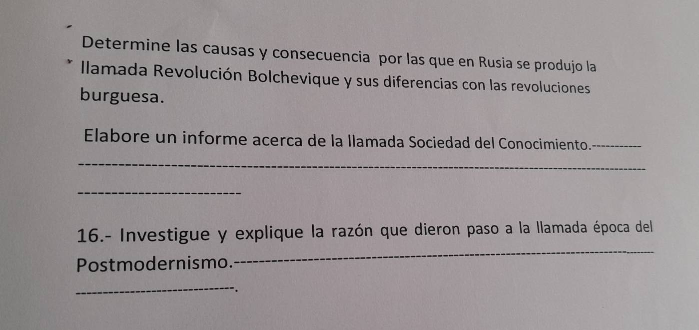 Determine las causas y consecuencia por las que en Rusia se produjo la 
Ilamada Revolución Bolchevique y sus diferencias con las revoluciones 
burguesa. 
Elabore un informe acerca de la llamada Sociedad del Conocimiento._ 
_ 
_ 
16.- Investigue y explique la razón que dieron paso a la llamada época del 
Postmodernismo. 
_ 
_