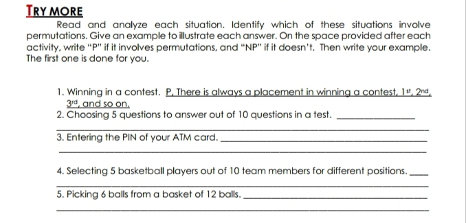 Try more 
Read and analyze each situation. Identify which of these situations involve 
permutations. Give an example to illustrate each answer. On the space provided after each 
activity, write “ P ” if it involves permutations, and “ NP ” if it doesn’t. Then write your example. 
The first one is done for you. 
1. Winning in a contest. P, There is always a placement in winning a contest, 1ª, 2ª,
3^(rd) , and so on. 
2. Choosing 5 questions to answer out of 10 questions in a test._ 
_ 
3. Entering the PIN of your ATM card._ 
_ 
4. Selecting 5 basketball players out of 10 team members for different positions._ 
_ 
5. Picking 6 balls from a basket of 12 balls._ 
_