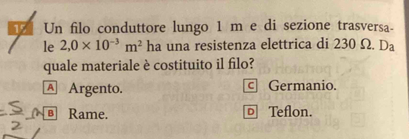 Un filo conduttore lungo 1 m e di sezione trasversa-
le 2,0* 10^(-3)m^2 ha una resistenza elettrica di 230 Ω. Da
quale materiale è costituito il filo?
A Argento. c Germanio.
в Rame. D Teflon.