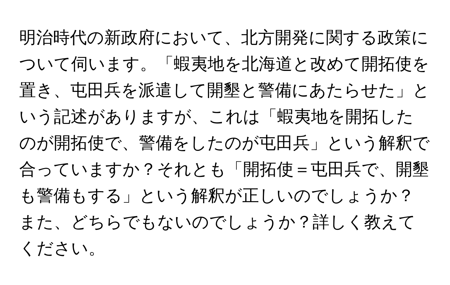 明治時代の新政府において、北方開発に関する政策について伺います。「蝦夷地を北海道と改めて開拓使を置き、屯田兵を派遣して開墾と警備にあたらせた」という記述がありますが、これは「蝦夷地を開拓したのが開拓使で、警備をしたのが屯田兵」という解釈で合っていますか？それとも「開拓使＝屯田兵で、開墾も警備もする」という解釈が正しいのでしょうか？また、どちらでもないのでしょうか？詳しく教えてください。