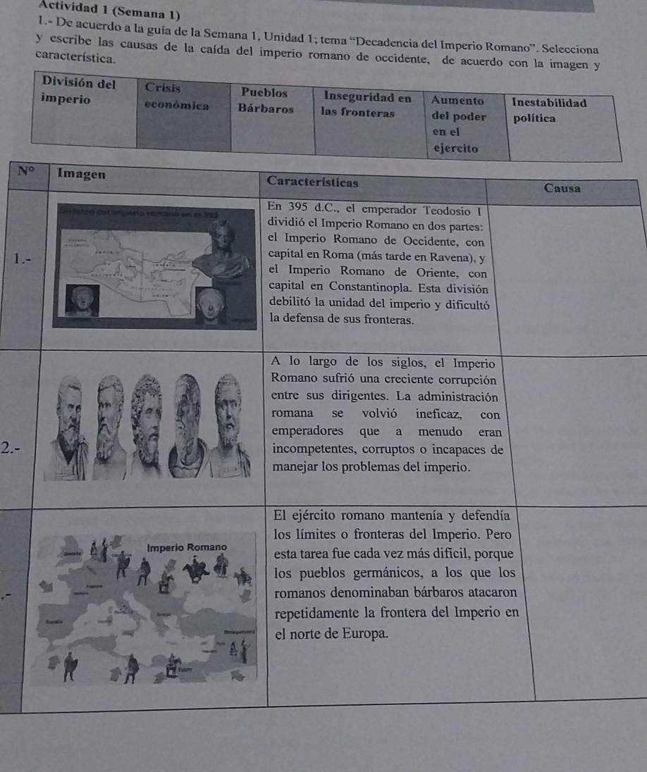 Actividad 1 (Semana 1) 
1.- De acuerdo a la guía de la Semana 1, Unidad 1; tema “Decadencia del Imperio Romano”. Selecciona 
y escribe las causas de la caída del imperio romano de occidente, de acuerdo con la imagen y 
característica. 
División del Crisis Pueblos Inseguridad en Aumento Inestabilidad 
imperio económica Bárbaros las fronteras del poder política 
en el
N°
1.- 
2.-