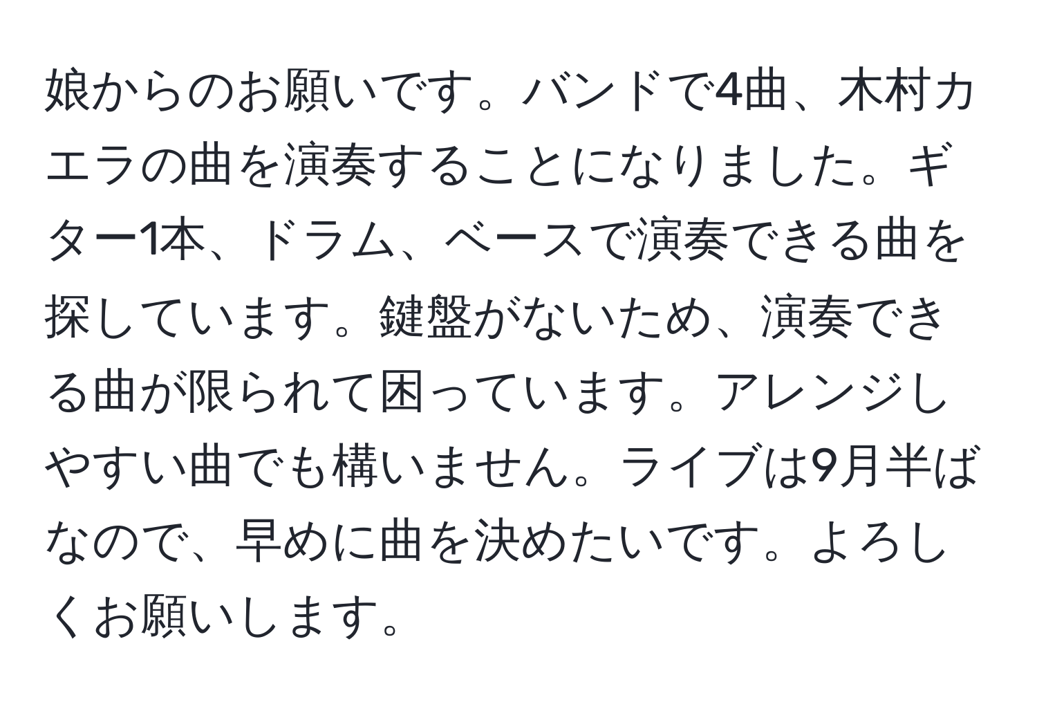 娘からのお願いです。バンドで4曲、木村カエラの曲を演奏することになりました。ギター1本、ドラム、ベースで演奏できる曲を探しています。鍵盤がないため、演奏できる曲が限られて困っています。アレンジしやすい曲でも構いません。ライブは9月半ばなので、早めに曲を決めたいです。よろしくお願いします。