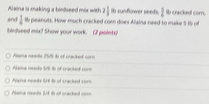 Alaina is making a birdseed mix with 2 1/3  Ib sunflower seeds,  5/6  Ib cracked corn,
and  1/6  lb peanuts. How much cracked corn does Alaina need to make 5 ib of
birdseed mix? Show your work. (2 paints)
Alaina needs 2515 ib of cracked com
Alaina needs 5/6 tü of cracked cor
Alaina needs SM Ib of cracked com.
Alaina needs 1/4 B) of cracked corn