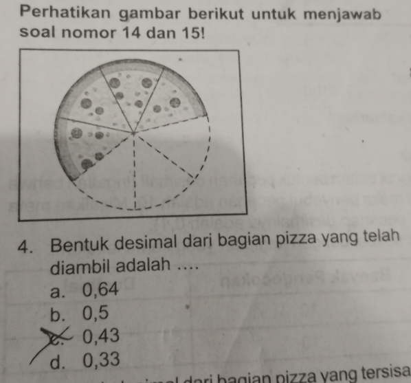 Perhatikan gambar berikut untuk menjawab
soal nomor 14 dan 15!
4. Bentuk desimal dari bagian pizza yang telah
diambil adalah ....
a⩽⩽ 0,64
b⩽ 0,5
0,43
d⩾ 0,33
lari bagian pizza yang tersisa