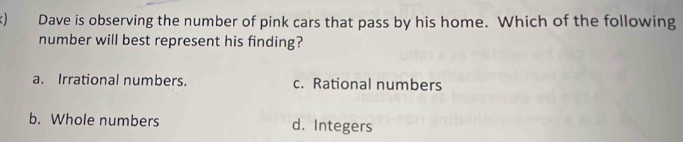 ) Dave is observing the number of pink cars that pass by his home. Which of the following
number will best represent his finding?
a. Irrational numbers. c. Rational numbers
b. Whole numbers d. Integers