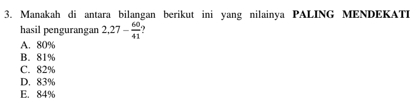 Manakah di antara bilangan berikut ini yang nilainya PALING MENDEKATI
hasil pengurangan 2,27- 60/41  ?
A. 80%
B. 81%
C. 82%
D. 83%
E. 84%