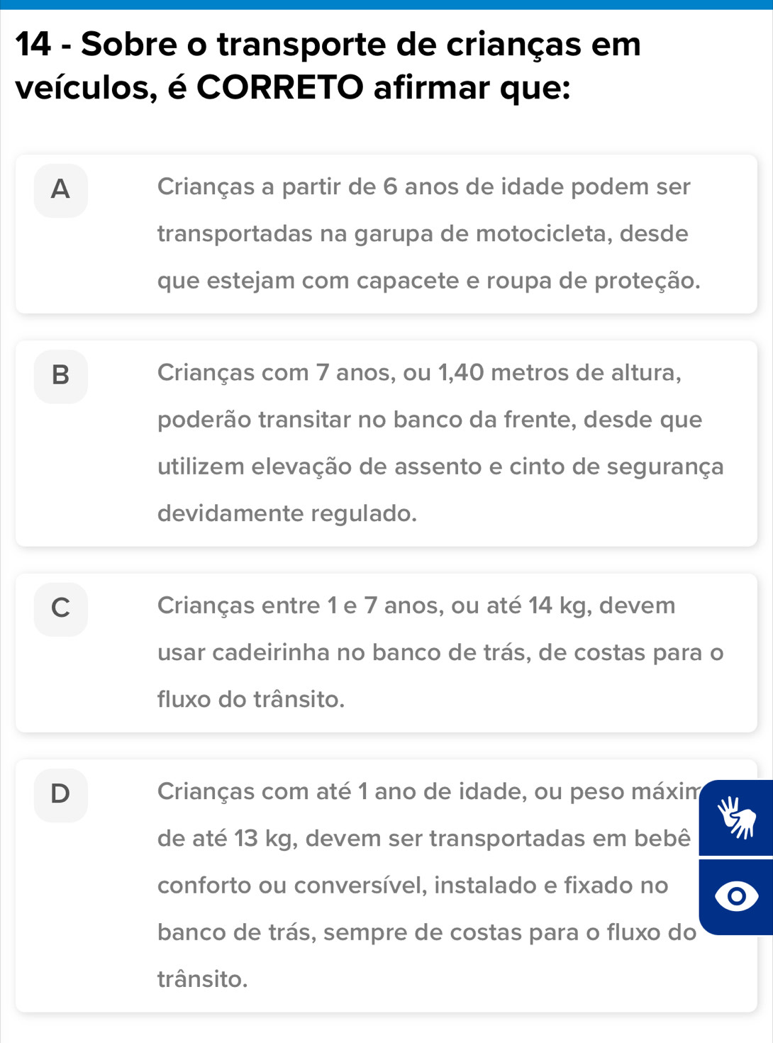 Sobre o transporte de crianças em
veículos, é CORRETO afirmar que:
A Crianças a partir de 6 anos de idade podem ser
transportadas na garupa de motocicleta, desde
que estejam com capacete e roupa de proteção.
B Crianças com 7 anos, ou 1,40 metros de altura,
poderão transitar no banco da frente, desde que
utilizem elevação de assento e cinto de segurança
devidamente regulado.
C Crianças entre 1 e 7 anos, ou até 14 kg, devem
usar cadeirinha no banco de trás, de costas para o
fluxo do trânsito.
D Crianças com até 1 ano de idade, ou peso máxim
de até 13 kg, devem ser transportadas em bebê
conforto ou conversível, instalado e fixado no
banco de trás, sempre de costas para o fluxo do
trânsito.