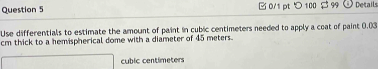 0/1 ptつ100 99 O Details 
Use differentials to estimate the amount of paint in cubic centimeters needed to apply a coat of paint 0.03
cm thick to a hemispherical dome with a diameter of 45 meters.
cubic centimeters