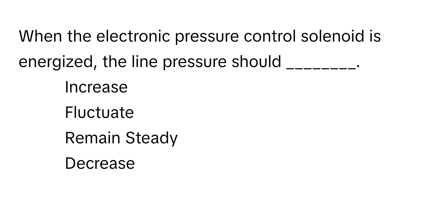 When the electronic pressure control solenoid is energized, the line pressure should ________.

1) Increase 
2) Fluctuate 
3) Remain Steady 
4) Decrease