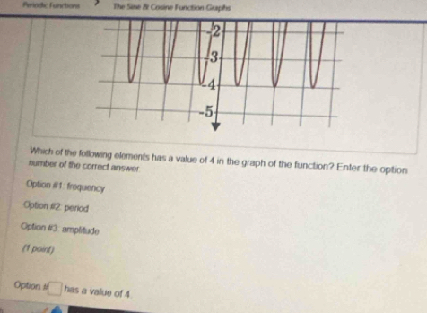 Periodic Functions The Sine & Cosine Function Graphs
Which of the following elements has a value of 4 in the graph of the function? Enter the option
number of the correct answer
Option #1: frequency
Option #2: period
Option #3: amplitude
(1 point)
Option □ has a value of 4