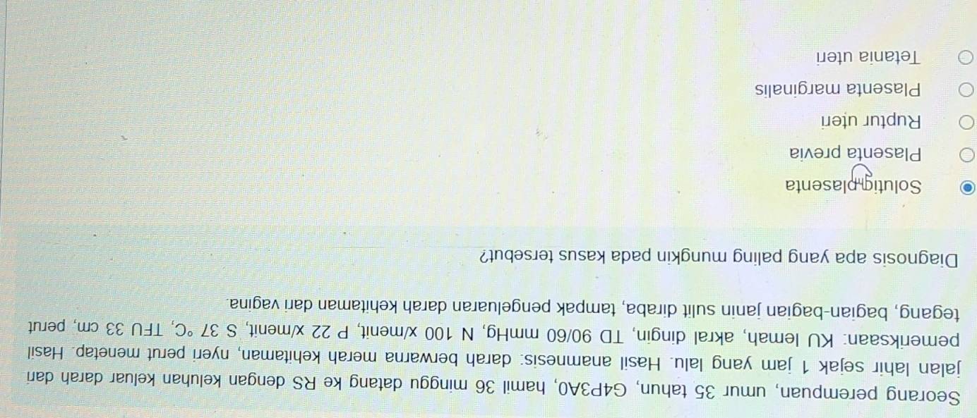 Seorang perempuan, umur 35 tahun, G4P3A0, hamil 36 minggu datang ke RS dengan keluhan keluar darah dari
jalan lahir sejak 1 jam yang lalu. Hasil anamnesis: darah berwarna merah kehitaman, nyeri perut menetap. Hasil
pemeriksaan: KU lemah, akral dingin, TD 90/60 mmHg, N 100 x /menit, P 22 x/menit, S 37°C , TFU 33 cm, perut
tegang, bagian-bagian janin sulit diraba, tampak pengeluaran darah kehitaman dari vagina.
Diagnosis apa yang paling mungkin pada kasus tersebut?
Solutig plasenta
Plasenta previa
Ruptur uteri
Plasenta marginalis
Tetania uteri