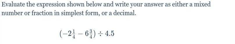 Evaluate the expression shown below and write your answer as either a mixed 
number or fraction in simplest form, or a decimal.
(-2 1/4 -6 3/4 )/ 4.5