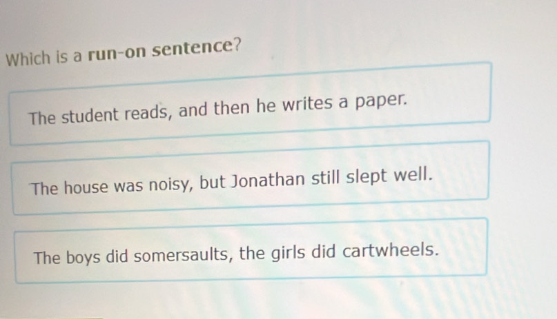 Which is a run-on sentence?
The student reads, and then he writes a paper.
The house was noisy, but Jonathan still slept well.
The boys did somersaults, the girls did cartwheels.