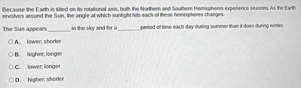 Because the Earth is tilted on its rotational axis, both the Northern and Southern Hemispheres experience seasons. As the Earth
revolves around the Sun, the angle at which sunlight hits each of these hemispheres changes.
The Sun appears_ in the sky and for a _period of time each day during summer than it does during winter.
A. lower; shorter
B. higher; longer
C. lower; longer
D. higher; shorter