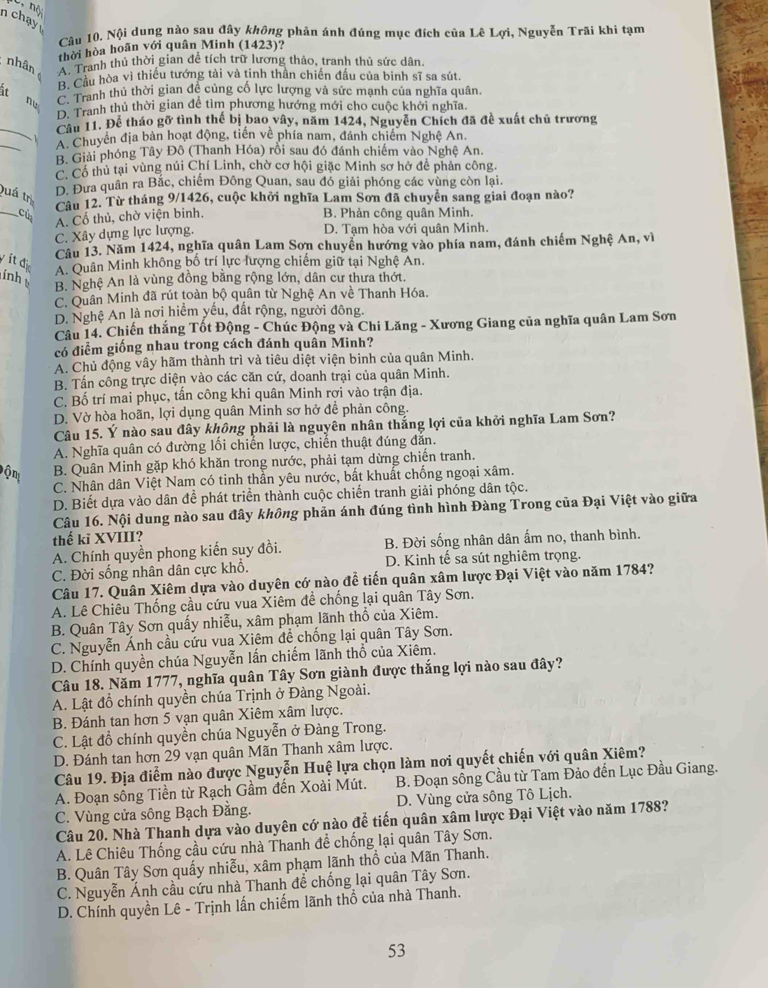 nộ
nchay
Câu 10. Nội dung nào sau đây không phản ánh đúng mục đích của Lê Lợi, Nguyễn Trãi khi tạm
thời hòa hoãn với quân Minh (1423)?
nhân A. Tranh thủ thời gian để tích trữ lương thảo, tranh thủ sức dân.
B. Cầu hòa vì thiếu tướng tài và tinh thần chiến đấu của binh sĩ sa sút.
it nu C. Tranh thủ thời gian đề củng cố lực lượng và sức mạnh của nghĩa quân.
D. Tranh thủ thời gian để tìm phương hướng mới cho cuộc khởi nghĩa.
_
Câu 11. Để tháo gỡ tình thế bị bao vây, năm 1424, Nguyễn Chích đã đề xuất chủ trương
_
A. Chuyển địa bàn hoạt động, tiền về phía nam, đánh chiếm Nghệ An.
B. Giải phóng Tây Đô (Thanh Hóa) rồi sau đó đánh chiếm vào Nghệ An.
C. Cổ thủ tại vùng núi Chí Linh, chờ cơ hội giặc Minh sơ hở đề phản công.
Quá trị
D. Đưa quân ra Bắc, chiếm Đông Quan, sau đó giải phóng các vùng còn lại.
Câu 12. Từ tháng 9/1426, cuộc khởi nghĩa Lam Sơn đã chuyển sang giai đoạn nào?
_cùs A. Cố thủ, chờ viện binh. B. Phản công quân Minh.
C. Xây dựng lực lượng.
D. Tạm hòa với quân Minh.
Câu 13. Năm 1424, nghĩa quân Lam Sơn chuyển hướng vào phía nam, đánh chiếm Nghệ An, vì
yítdi
A. Quân Minh không bố trí lực lượng chiếm giữ tại Nghệ An.
lính
B. Nghệ An là vùng đồng bằng rộng lớn, dân cư thưa thớt.
C. Quân Minh đã rút toàn bộ quân từ Nghệ An về Thanh Hóa.
D. Nghệ An là nơi hiểm yếu, đất rộng, người đông.
Câu 14. Chiến thắng Tốt Động - Chúc Động và Chi Lăng - Xương Giang của nghĩa quân Lam Sơn
có điểm giống nhau trong cách đánh quân Minh?
A. Chủ động vây hãm thành trì và tiêu diệt viện binh của quân Minh.
B. Tấn công trực diện vào các căn cứ, doanh trại của quân Minh.
C. Bố trí mai phục, tấn công khi quân Minh rợi vào trận địa.
D. Vờ hòa hoãn, lợi dụng quân Minh sơ hở để phản công.
Câu 15. Ý nào sau đây không phải là nguyên nhân thắng lợi của khởi nghĩa Lam Sơn?
A. Nghĩa quân có đường lối chiến lược, chiến thuật đúng đăn.
B. Quân Minh gặp khó khăn trong nước, phải tạm dừng chiến tranh.
C. Nhân dân Việt Nam có tinh thần yêu nước, bất khuất chống ngoại xâm.
D. Biết dựa vào dân để phát triển thành cuộc chiến tranh giải phóng dân tộc.
Câu 16. Nội dung nào sau đây không phản ánh đúng tình hình Đàng Trong của Đại Việt vào giữa
thế kỉ XVIII?
A. Chính quyền phong kiến suy đồi. B. Đời sống nhân dân ấm no, thanh bình.
C. Đời sống nhân dân cực khổ. D. Kinh tế sa sút nghiêm trọng.
Câu 17. Quân Xiêm dựa vào duyên cớ nào để tiến quân xâm lược Đại Việt vào năm 1784?
A. Lê Chiêu Thống cầu cứu vua Xiêm đề chống lại quân Tây Sơn.
B. Quân Tây Sơn quấy nhiễu, xâm phạm lãnh thổ của Xiêm.
C. Nguyễn Ánh cầu cứu vua Xiêm đề chống lại quân Tây Sơn.
D. Chính quyền chúa Nguyễn lấn chiếm lãnh thổ của Xiêm.
Câu 18. Năm 1777, nghĩa quân Tây Sơn giành được thắng lợi nào sau đây?
A. Lật đồ chính quyền chúa Trịnh ở Đàng Ngoài.
B. Đánh tan hơn 5 vạn quân Xiêm xâm lược.
C. Lật đổ chính quyền chúa Nguyễn ở Đàng Trong.
D. Đánh tan hơn 29 vạn quân Mãn Thanh xâm lược.
Câu 19. Địa điểm nào được Nguyễn Huệ lựa chọn làm nơi quyết chiến với quân Xiêm?
A. Đoạn sông Tiền từ Rạch Gầm đến Xoài Mút.  B. Đoạn sông Cầu từ Tam Đảo đến Lục Đầu Giang.
C. Vùng cửa sông Bạch Đằng. D. Vùng cửa sông Tô Lịch.
Câu 20. Nhà Thanh dựa vào duyên cớ nào để tiến quân xâm lược Đại Việt vào năm 1788?
A. Lê Chiêu Thống cầu cứu nhà Thanh để chống lại quân Tây Sơn.
B. Quân Tây Sơn quấy nhiễu, xâm phạm lãnh thổ của Mãn Thanh.
C. Nguyễn Ánh cầu cứu nhà Thanh để chống lại quân Tây Sơn.
D. Chính quyền Lê - Trịnh lấn chiếm lãnh thổ của nhà Thanh.
53