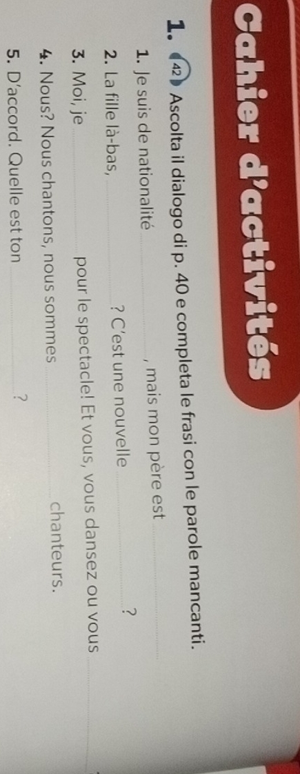 Cahier d'activités 
1。 (42》 Ascolta il dialogo di p. 40 e completa le frasi con le parole mancanti. 
1. Je suis de nationalité_ , mais mon père est_ 
2. La fille là-bas, _? C’est une nouvelle_ 
? 
3. Moi, je _pour le spectacle! Et vous, vous dansez ou vous_ 
4. Nous? Nous chantons, nous sommes_ chanteurs. 
5. D’accord. Quelle est ton_ 
?