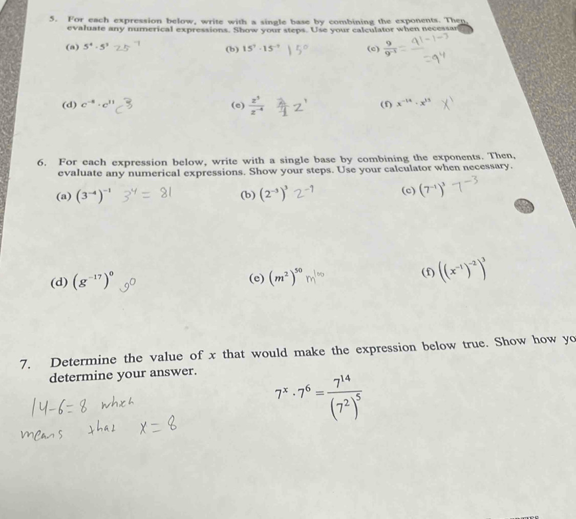 For each expression below, write with a single base by combining the exponents. Then 
evaluate any numerical expressions. Show your steps. Use your calculator when necessar 
(a) 5^4· 5^3 (b) 15^7· 15^- (c)  9/9^(-3) 
(d) c^(-8)· c^(11) (e)  z^5/z^(-4)  (f) x^(-14)· x^(13)
6. For each expression below, write with a single base by combining the exponents. Then, 
evaluate any numerical expressions. Show your steps. Use your calculator when necessary. 
(a) (3^(-4))^-1 (b) (2^(-3))^3 (c) (7^(-1))^3
(d) (g^(-17))^0 (e) (m^2)^50m^(100) (f) ((x^(-1))^-2)^3
7. Determine the value of x that would make the expression below true. Show how yo 
determine your answer.
7^x· 7^6=frac 7^(14)(7^2)^5