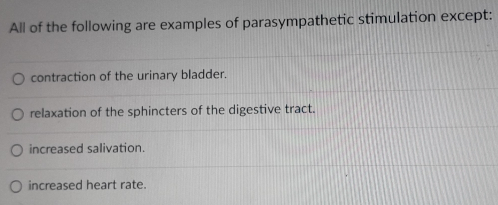 All of the following are examples of parasympathetic stimulation except:
contraction of the urinary bladder.
relaxation of the sphincters of the digestive tract.
increased salivation.
increased heart rate.