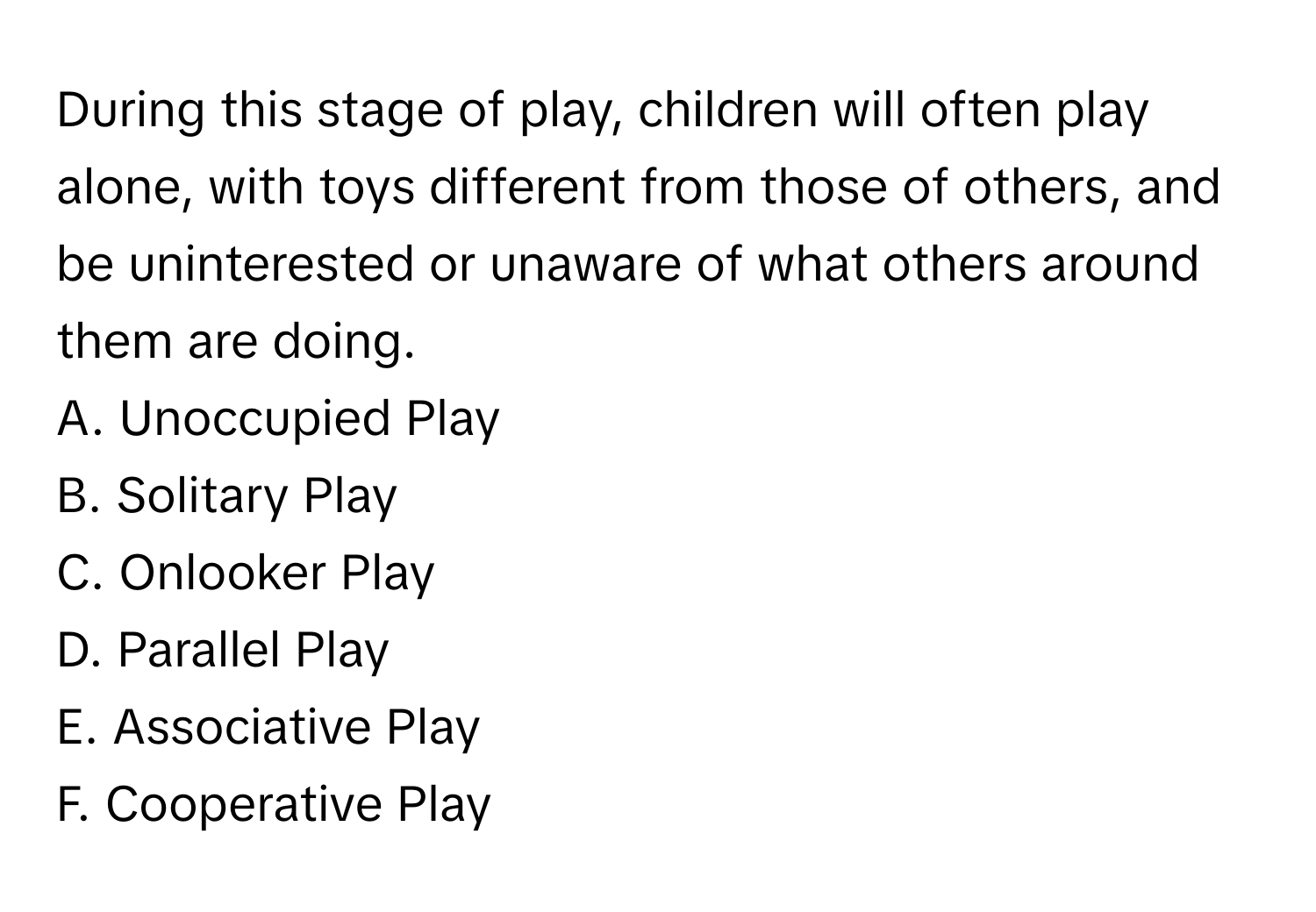 During this stage of play, children will often play alone, with toys different from those of others, and be uninterested or unaware of what others around them are doing.

A. Unoccupied Play 
B. Solitary Play 
C. Onlooker Play 
D. Parallel Play 
E. Associative Play 
F. Cooperative Play