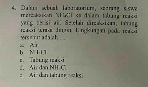 Dalam sebuah laboratorium, seorang siswa
mereaksikan NH₄Cl ke dalam tabung reaksi
yang berisi air. Setelah direaksikan, tabung
reaksi terasa dingin. Lingkungan pada reaksi
tersebut adalah…
a. Air
b. NH_4Cl
c. Tabung reaksi
d. Air dan NH_4Cl
e. Air dan tabung reaksi