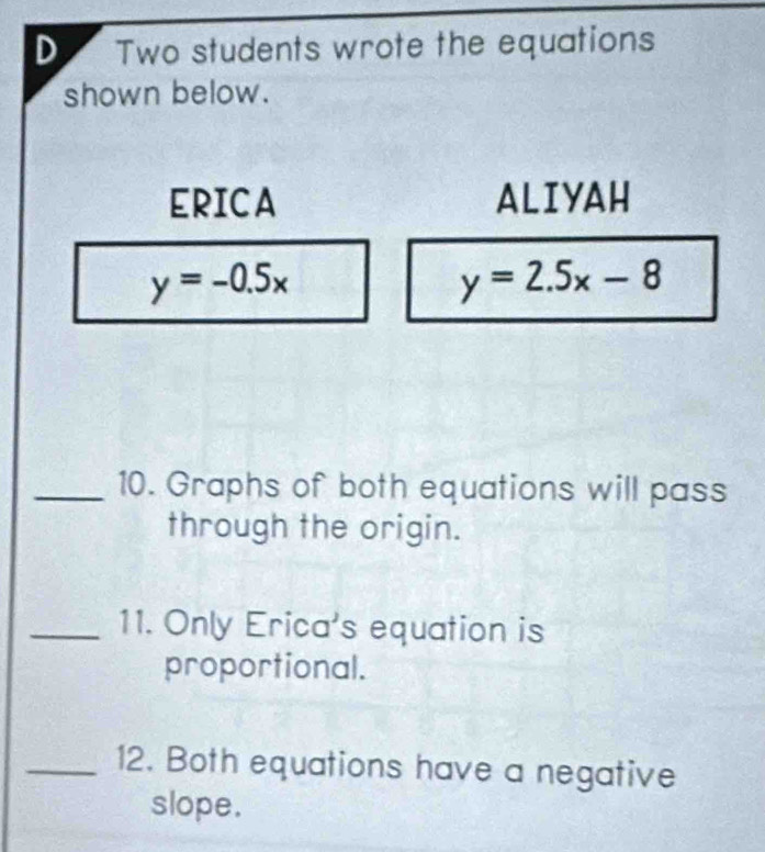 Two students wrote the equations
shown below.
ERICA ALIYAH
y=-0.5x
y=2.5x-8
_10. Graphs of both equations will pass
through the origin.
_11. Only Erica's equation is
proportional.
_12. Both equations have a negative
slope.