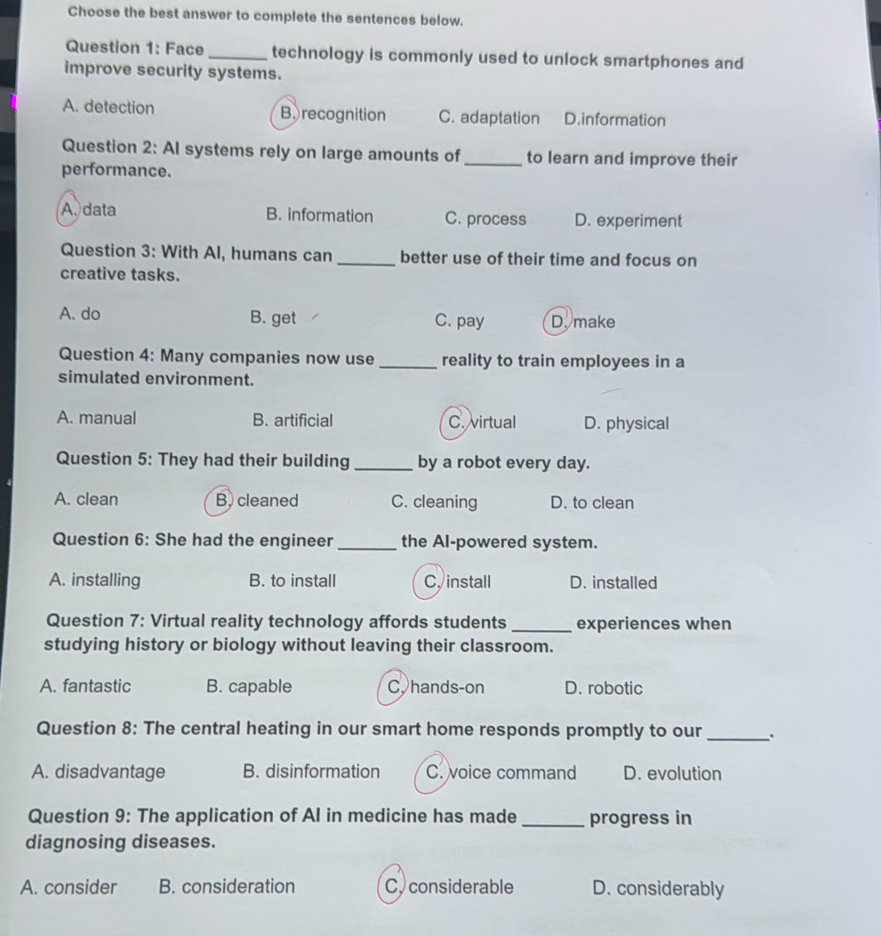 Choose the best answer to complete the sentences below.
Question 1: Face _technology is commonly used to unlock smartphones and
improve security systems.
A. detection B. recognition C. adaptation D.information
Question 2: AI systems rely on large amounts of_ to learn and improve their
performance.
A. data B. information C. process D. experiment
Question 3: With Al, humans can_ better use of their time and focus on
creative tasks.
A. do B. get C. pay D. make
Question 4: Many companies now use _reality to train employees in a
simulated environment.
A. manual B. artificial C. virtual D. physical
Question 5: They had their building _by a robot every day.
A. clean B, cleaned C. cleaning D. to clean
Question 6: She had the engineer _the Al-powered system.
A. installing B. to install C. install D. installed
Question 7: Virtual reality technology affords students _experiences when
studying history or biology without leaving their classroom.
A. fantastic B. capable C. hands-on D. robotic
Question 8: The central heating in our smart home responds promptly to our_
A. disadvantage B. disinformation C. voice command D. evolution
Question 9: The application of Al in medicine has made_ progress in
diagnosing diseases.
A. consider B. consideration C, considerable D. considerably