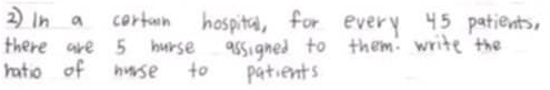 in a cortain hospital, for every 45 patients, 
there are 5 hurse assigned to them. write the 
ratio of nurse to patients