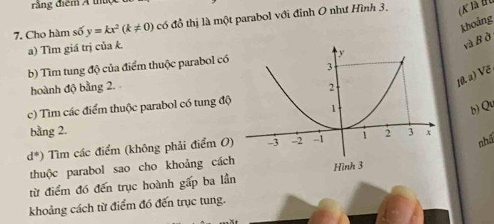 răng điểm Á thuợc 
7. Cho hàm số y=kx^2(k!= 0) có đồ thị là một parabol với đỉnh O như Hình 3. (K là tu 
khoảng 
a) Tìm giá trị của k. 
và B ở 
b) Tìm tung độ của điểm thuộc parabol có 
10. a) Vẽ 
hoành độ bằng 2. 
c) Tìm các điểm thuộc parabol có tung độ 
b) Qu 
bằng 2. 
nhấ
d^*) Tìm các điểm (không phải điểm O) 
thuộc parabol sao cho khoảng cách 
từ điểm đó đến trục hoành gấp ba lần 
khoảng cách từ điểm đó đến trục tung.