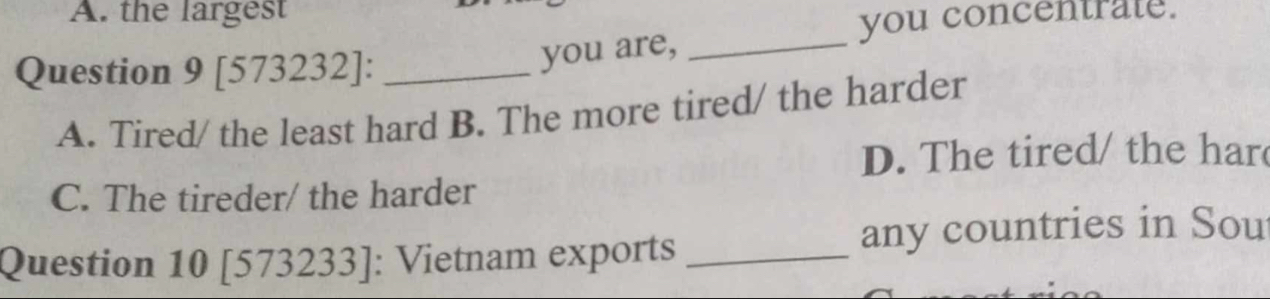 A. the largest
you concentrate.
Question 9 [573232]:_
you are,_
A. Tired/ the least hard B. The more tired/ the harder
D. The tired/ the har
C. The tireder/ the harder
Question 10 [573233]: Vietnam exports _any countries in Sou